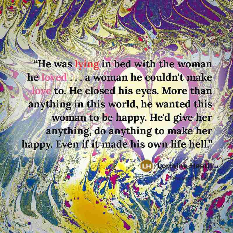 “He was lying in bed with the woman he loved . . . a woman he couldn't make love to. He closed his eyes. More than any­thing in this world, he wanted this woman to be happy. He'd give her anything, do anything to make her happy. Even if it made his own life hell.” quote by Lorraine Heath