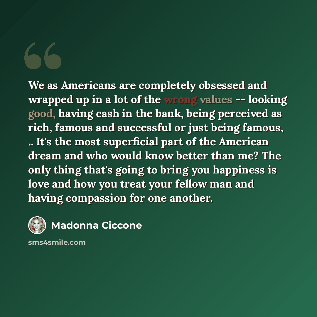 “We as Americans are completely obsessed and wrapped up in a lot of the wrong values -- looking good, having cash in the bank, being perceived as rich, famous and successful or just being famous, .. It's the most superficial part of the American dream and who would know better than me? The only…” quote by Madonna Ciccone