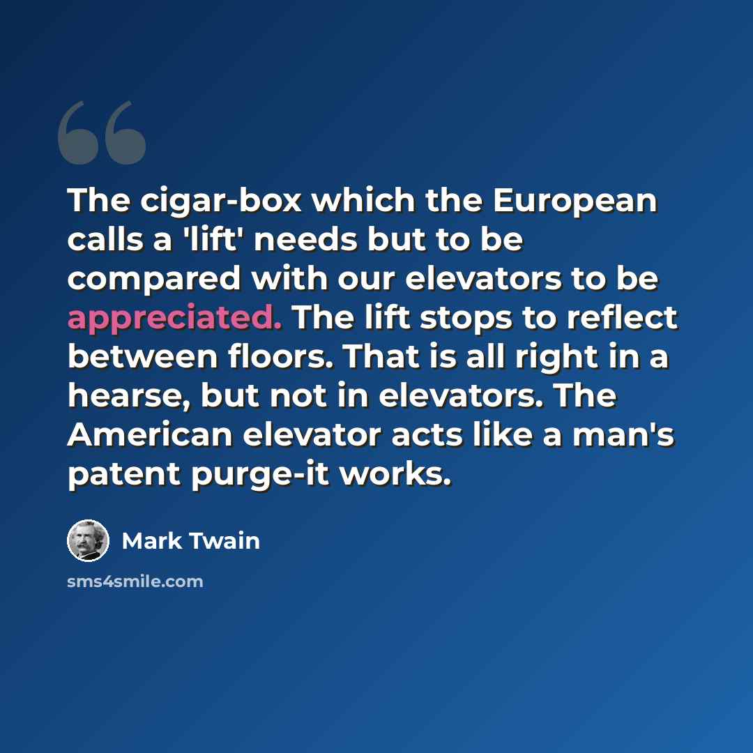 “The cigar-box which the European calls a 'lift' needs but to be compared with our elevators to be appreciated. The lift stops to reflect between floors. That is all right in a hearse, but not in elevators. The American elevator acts like a man's patent purge-it works.” quote by Mark Twain