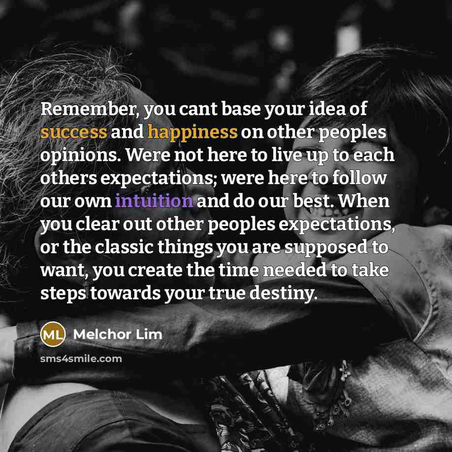 “Remember, you cant base your idea of success and happiness on other peoples opinions. Were not here to live up to each others expectations; were here to follow our own intuition and do our best. When you clear out other peoples expectations, or the classic things you are supposed to want, you…” quote by Melchor Lim
