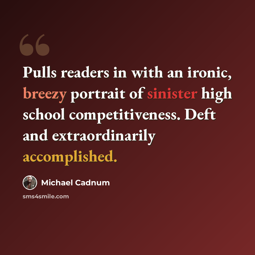 “Pulls readers in with an ironic, breezy portrait of sinister high school competitiveness. Deft and extraordinarily accomplished.” quote by Michael Cadnum