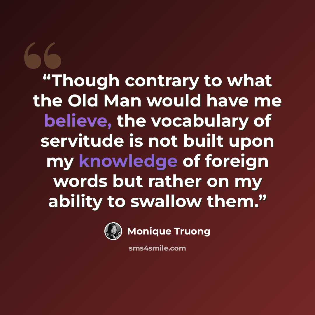 “Though contrary to what the Old Man would have me believe, the vocabulary of servitude is not built upon my knowledge of foreign words but rather on my ability to swallow them.” quote by Monique Truong