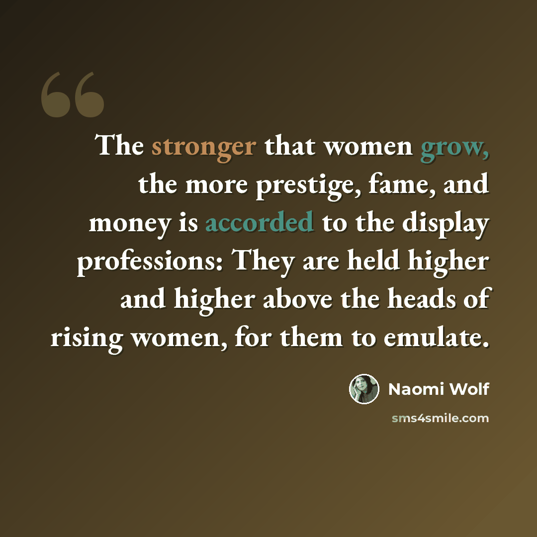 “The stronger that women grow, the more prestige, fame, and money is accorded to the display professions: They are held higher and higher above the heads of rising women, for them to emulate.” quote by Naomi Wolf