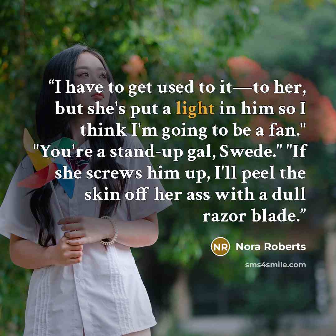 “I have to get used to it—to her, but she's put a light in him so I think I'm going to be a fan." "You're a stand-up gal, Swede." "If she screws him up, I'll peel the skin off her ass with a dull razor blade.” quote by Nora Roberts