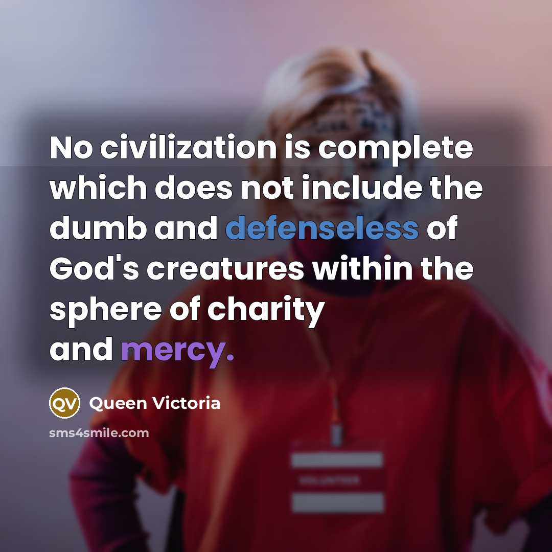 “No civilization is complete which does not include the dumb and defenseless of God's creatures within the sphere of charity and mercy.” quote by Queen Victoria