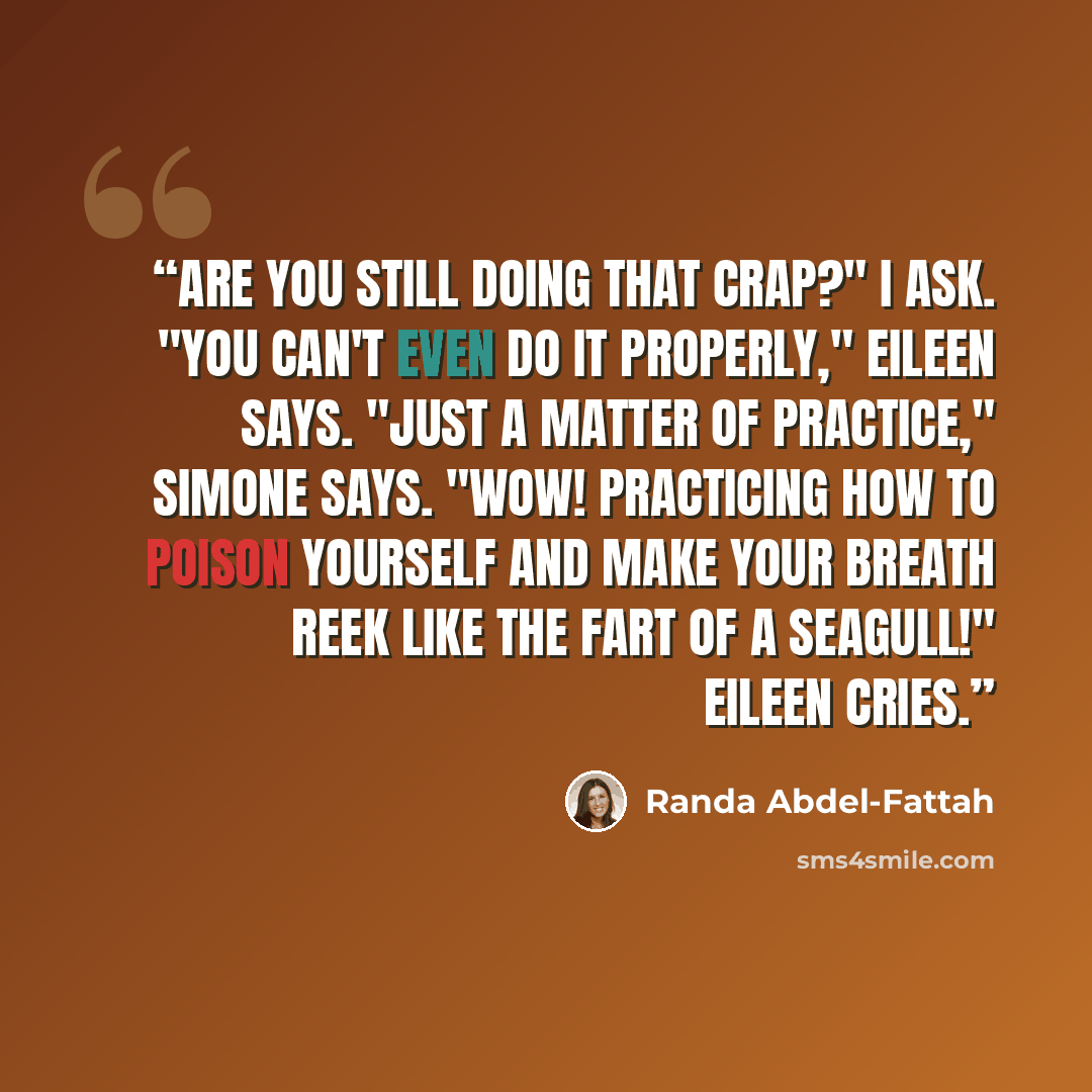 “Are you still doing that crap?" I ask. "You can't even do it properly," Eileen says. "Just a matter of practice," Simone says. "Wow! Practicing how to poison yourself and make your breath reek like the fart of a seagull!" Eileen cries.” quote by Randa Abdel-Fattah