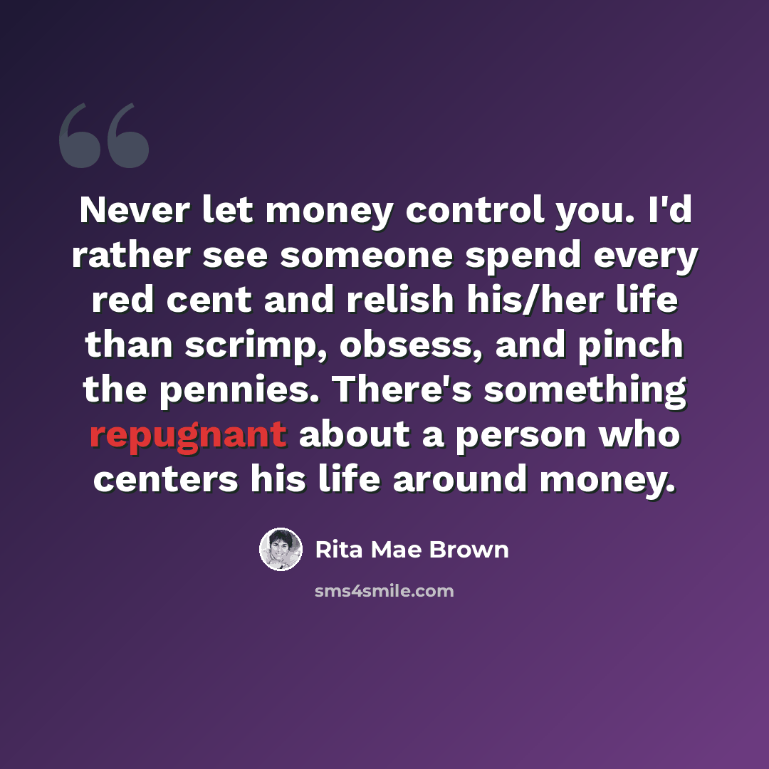 “Never let money control you. I'd rather see someone spend every red cent and relish his/her life than scrimp, obsess, and pinch the pennies. There's something repugnant about a person who centers his life around money.” quote by Rita Mae Brown