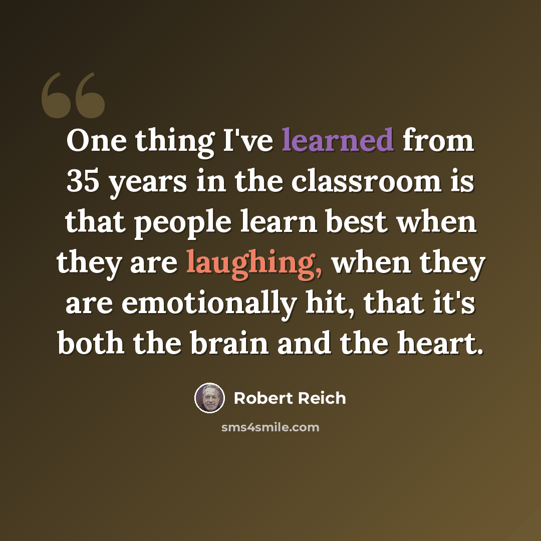 “One thing I've learned from 35 years in the classroom is that people learn best when they are laughing, when they are emotionally hit, that it's both the brain and the heart.” quote by Robert Reich