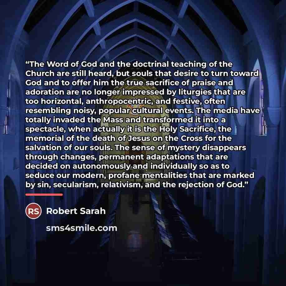 “The Word of God and the doctrinal teaching of the Church are still heard, but souls that desire to turn toward God and to offer him the true sacrifice of praise and adoration are no longer impressed by liturgies that are too horizontal, anthropocentric, and festive, often resembling noisy, popular…” quote by Robert Sarah