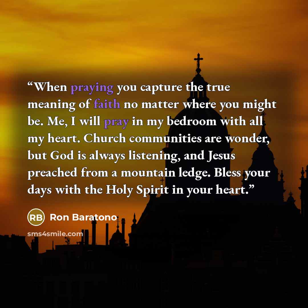 “When praying you capture the true meaning of faith no matter where you might be. Me, I will pray in my bedroom with all my heart. Church communities are wonder, but God is always listening, and Jesus preached from a mountain ledge. Bless your days with the Holy Spirit in your heart.” quote by Ron Baratono