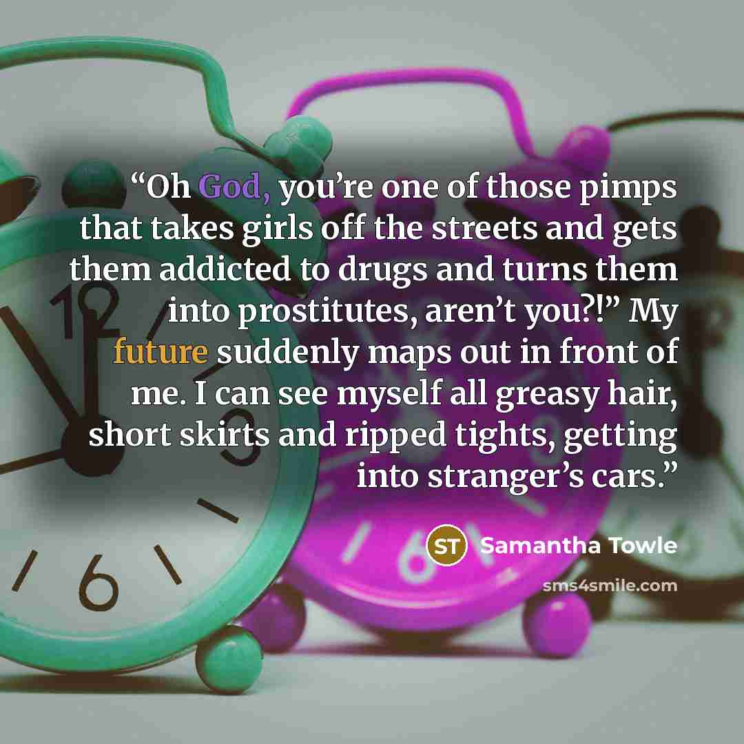 “Oh God, you’re one of those pimps that takes girls off the streets and gets them addicted to drugs and turns them into prostitutes, aren’t you?!” My future suddenly maps out in front of me. I can see myself all greasy hair, short skirts and ripped tights, getting into stranger’s cars.” quote by Samantha Towle