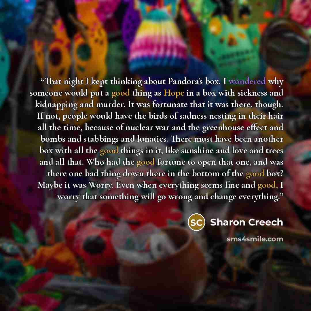 “That night I kept thinking about Pandora's box. I wondered why someone would put a good thing as Hope in a box with sickness and kidnapping and murder. It was fortunate that it was there, though. If not, people would have the birds of sadness nesting in their hair all the time, because of nuclear…” quote by Sharon Creech