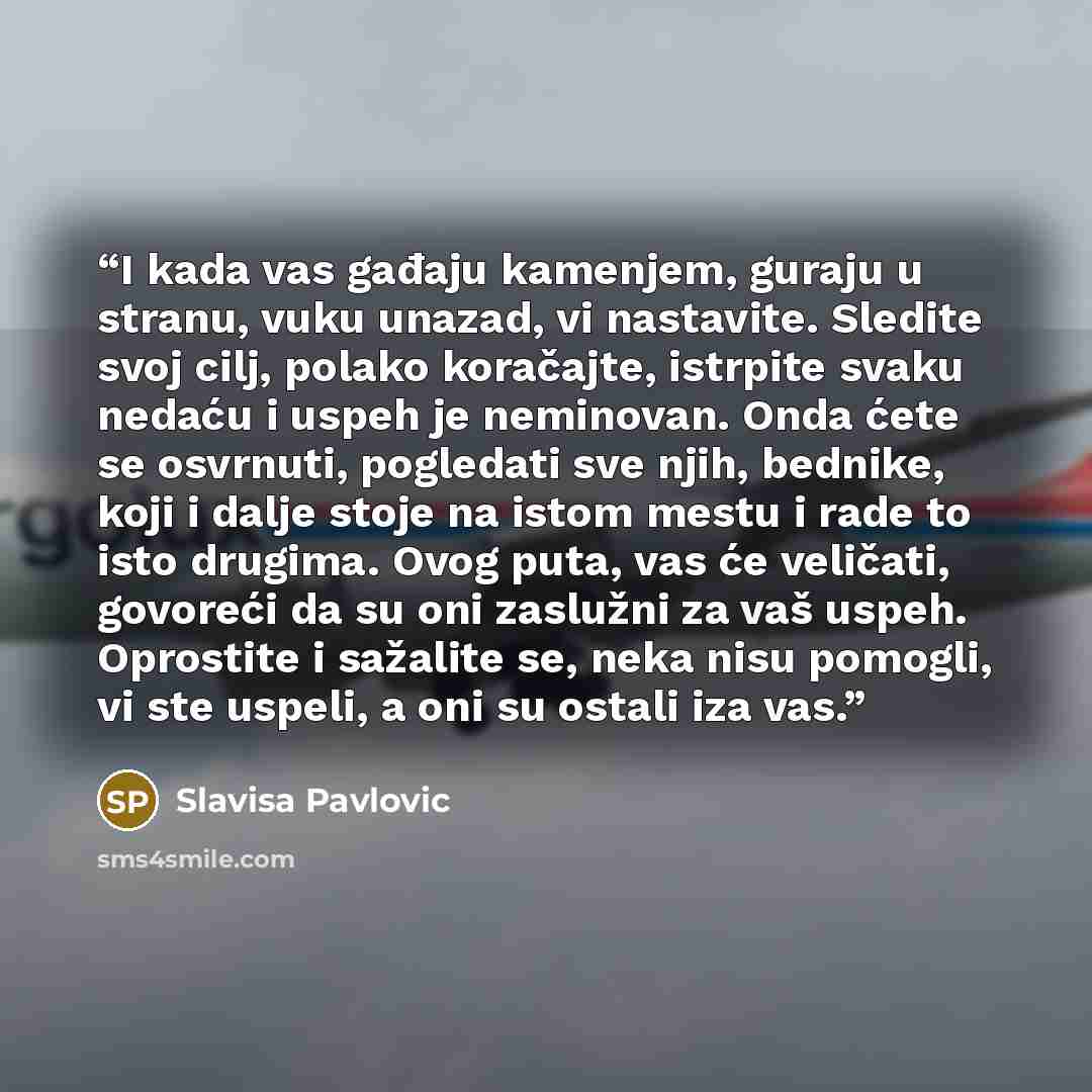 “I kada vas gađaju kamenjem, guraju u stranu, vuku unazad, vi nastavite. Sledite svoj cilj, polako koračajte, istrpite svaku nedaću i uspeh je neminovan. Onda ćete se osvrnuti, pogledati sve njih, bednike, koji i dalje stoje na istom mestu i rade to isto drugima. Ovog puta, vas će veličati…” quote by Slavisa Pavlovic