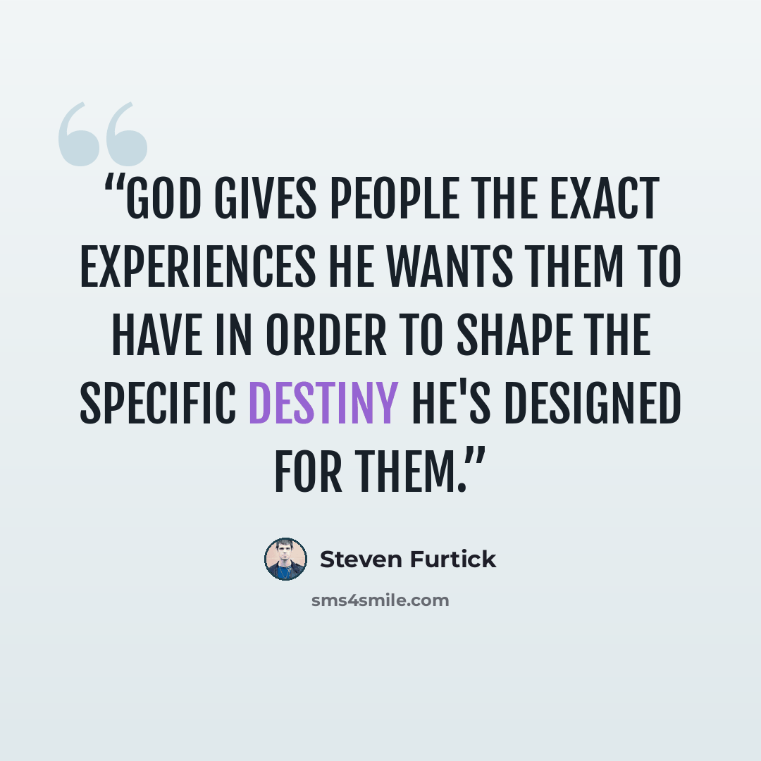 “God gives people the exact experiences he wants them to have in order to shape the specific destiny he's designed for them.” quote by Steven Furtick