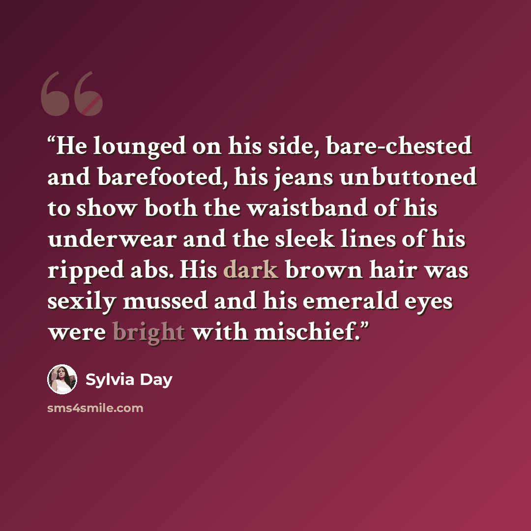 “He lounged on his side, bare-chested and barefooted, his jeans unbuttoned to show both the waistband of his underwear and the sleek lines of his ripped abs. His dark brown hair was sexily mussed and his emerald eyes were bright with mischief.” quote by Sylvia Day