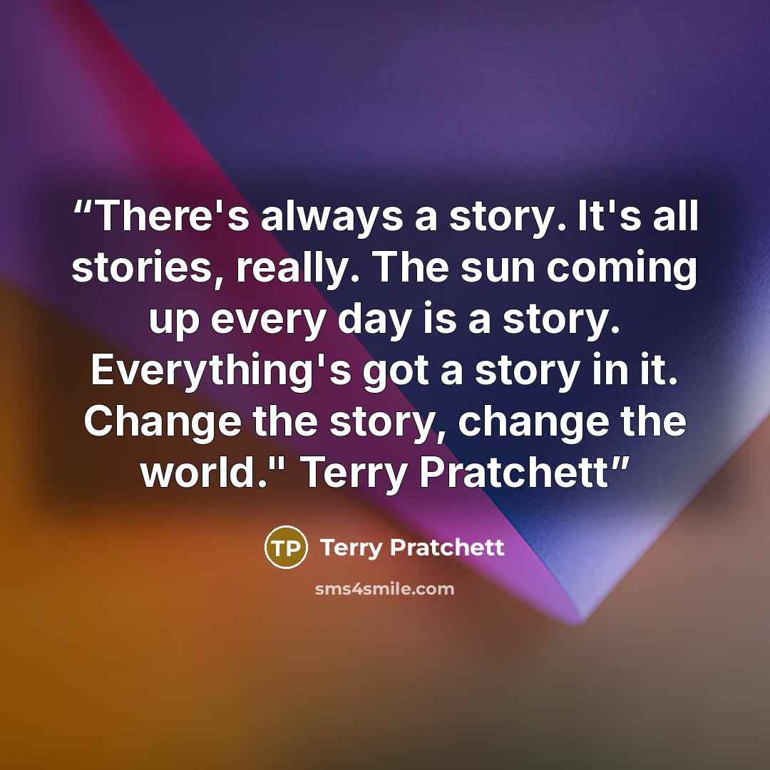 “There's always a story. It's all stories, really. The sun coming up every day is a story. Everything's got a story in it. Change the story, change the world." Terry Pratchett” quote by Terry Pratchett
