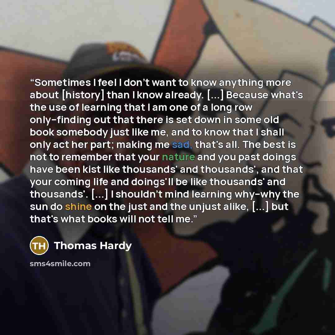 “Sometimes I feel I don't want to know anything more about [history] than I know already. [...] Because what's the use of learning that I am one of a long row only--finding out that there is set down in some old book somebody just like me, and to know that I shall only act her part; making me sad…” quote by Thomas Hardy