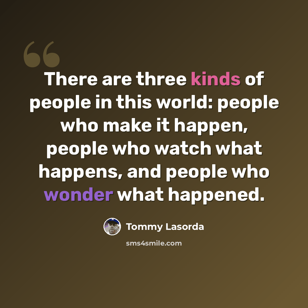 “There are three kinds of people in this world: people who make it happen, people who watch what happens, and people who wonder what happened.” quote by Tommy Lasorda