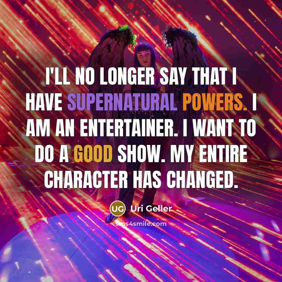 “I'll no longer say that I have supernatural powers. I am an entertainer. I want to do a good show. My entire character has changed.” quote by Uri Geller