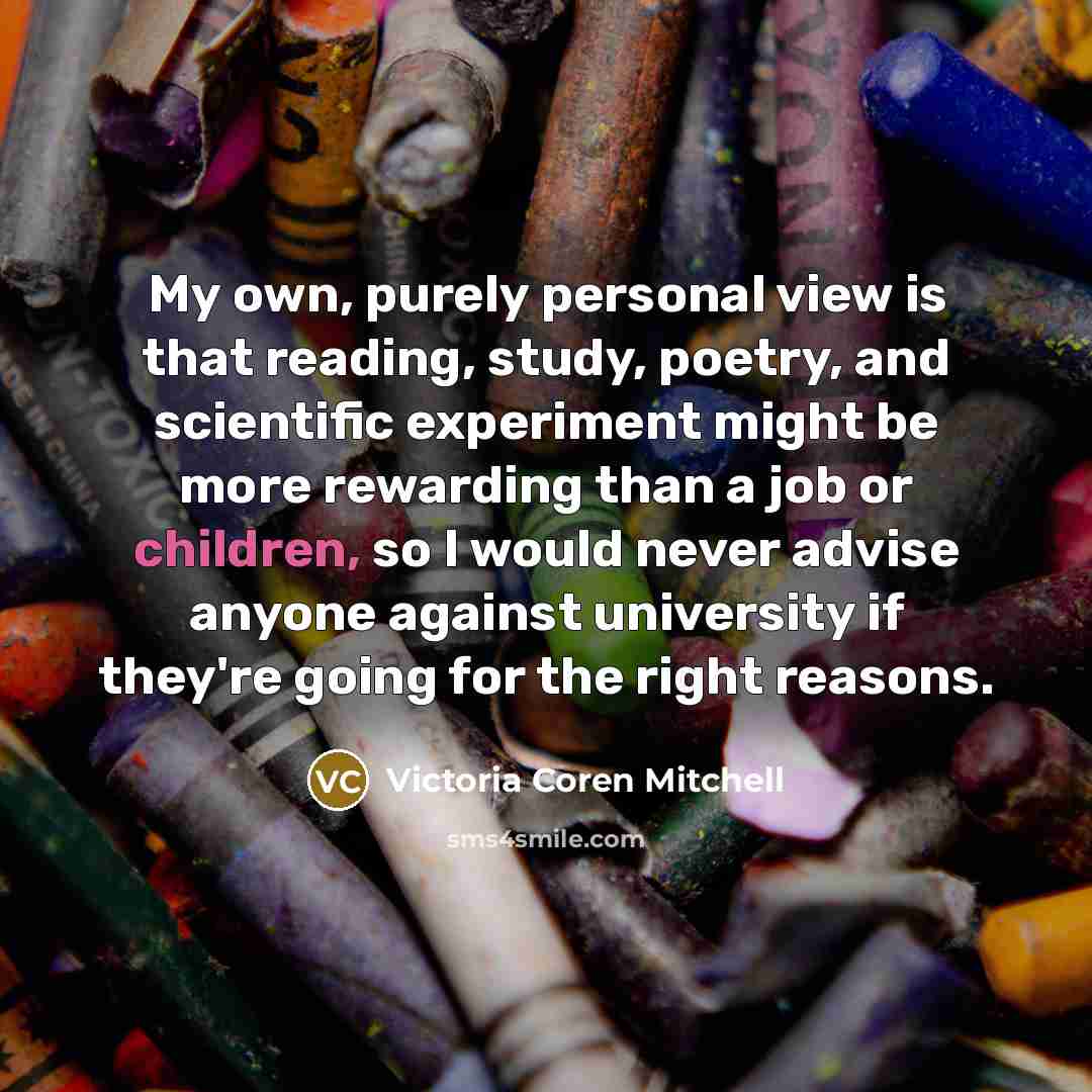 “My own, purely personal view is that reading, study, poetry, and scientific experiment might be more rewarding than a job or children, so I would never advise anyone against university if they're going for the right reasons.” quote by Victoria Coren Mitchell