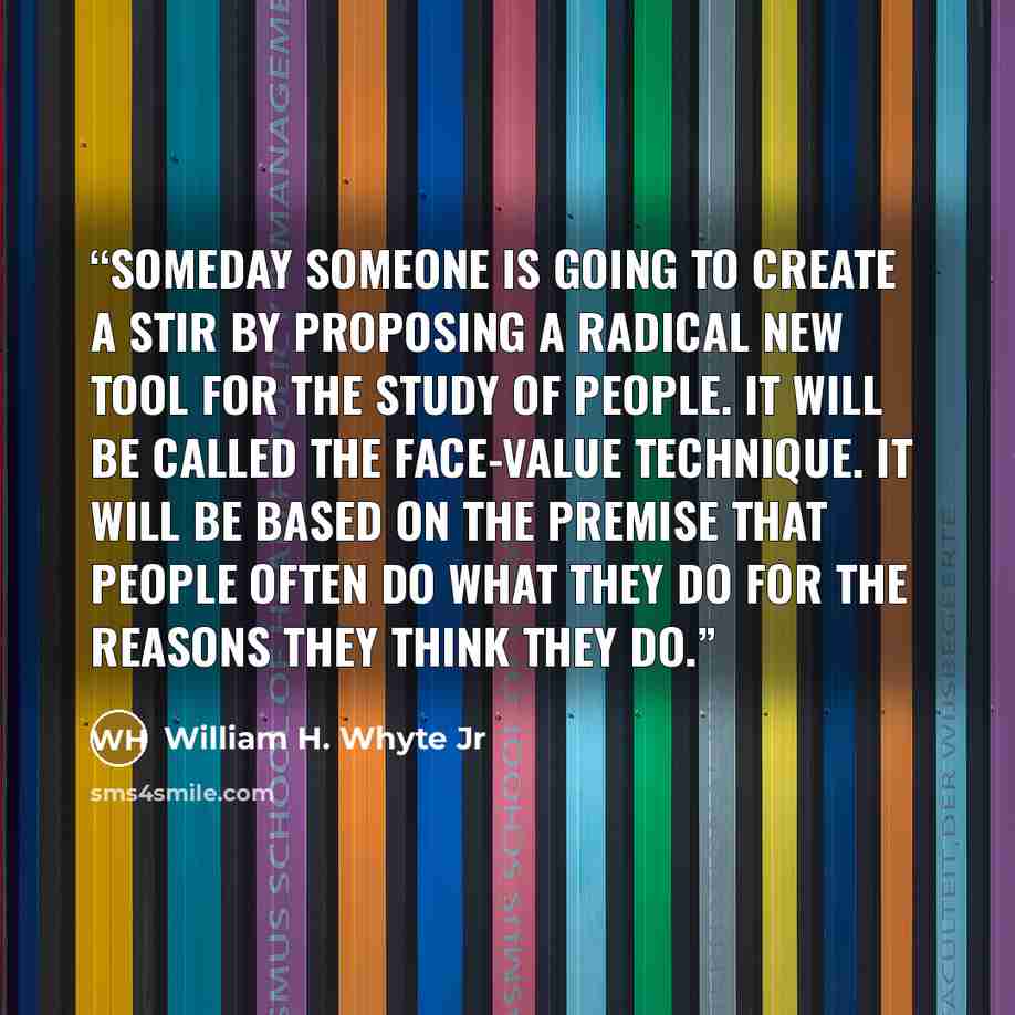 “Someday someone is going to create a stir by proposing a radical new tool for the study of people. It will be called the face-value technique. It will be based on the premise that people often do what they do for the reasons they think they do.” quote by William H. Whyte Jr
