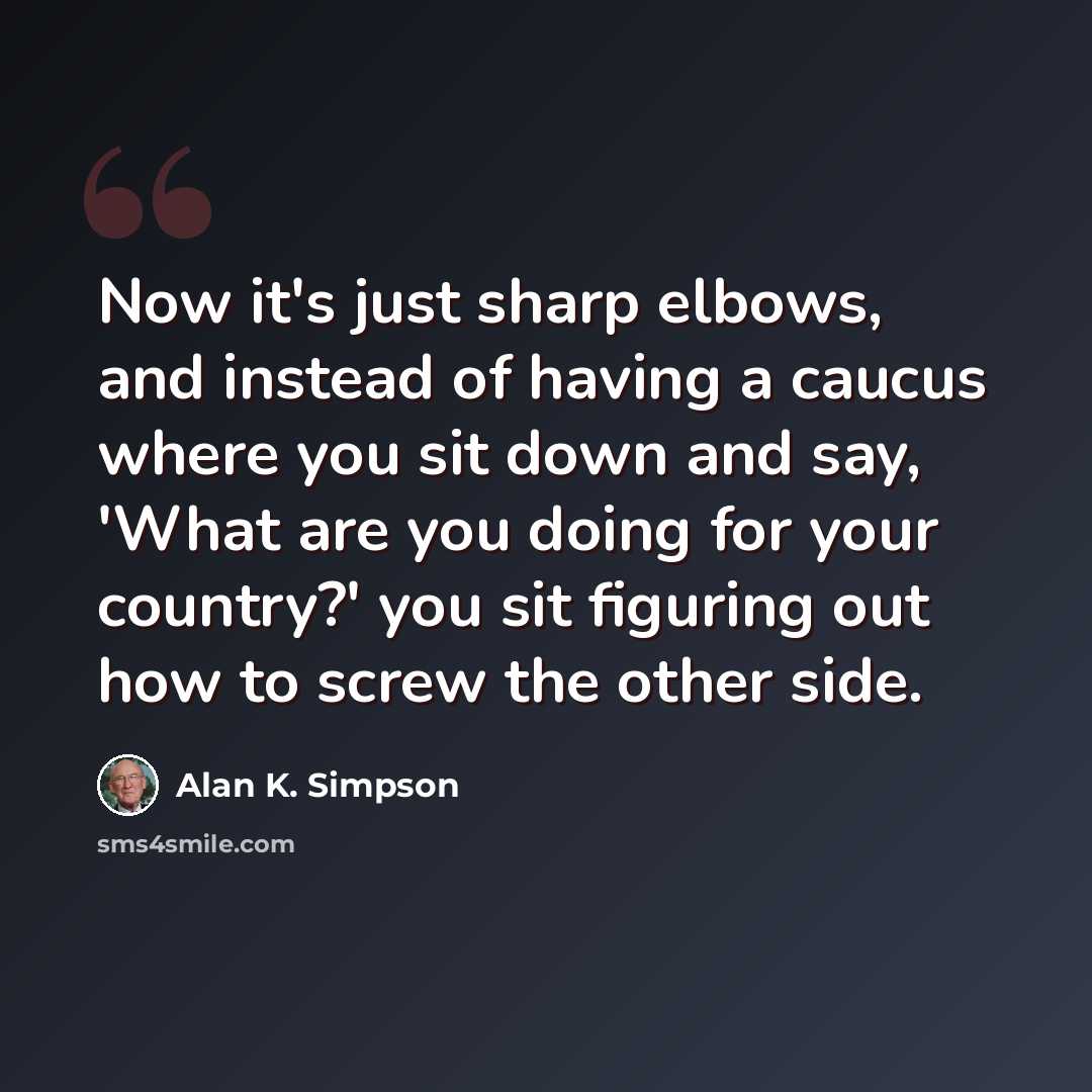 “Now it's just sharp elbows, and instead of having a caucus where you sit down and say, 'What are you doing for your country?' you sit figuring out how to screw the other side.” quote by Alan K. Simpson