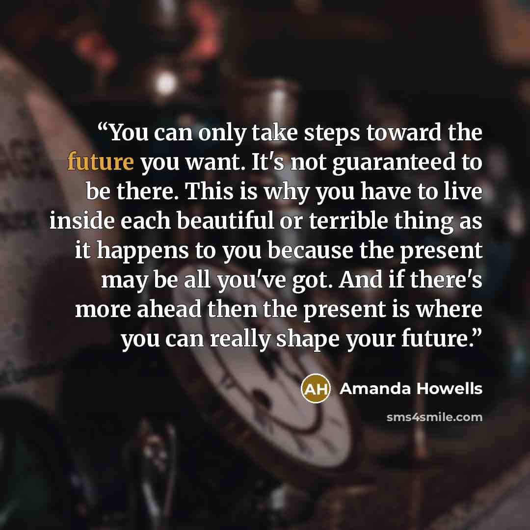 “You can only take steps toward the future you want. It's not guaranteed to be there. This is why you have to live inside each beautiful or terrible thing as it happens to you because the present may be all you've got. And if there's more ahead then the present is where you can really shape your…” quote by Amanda Howells