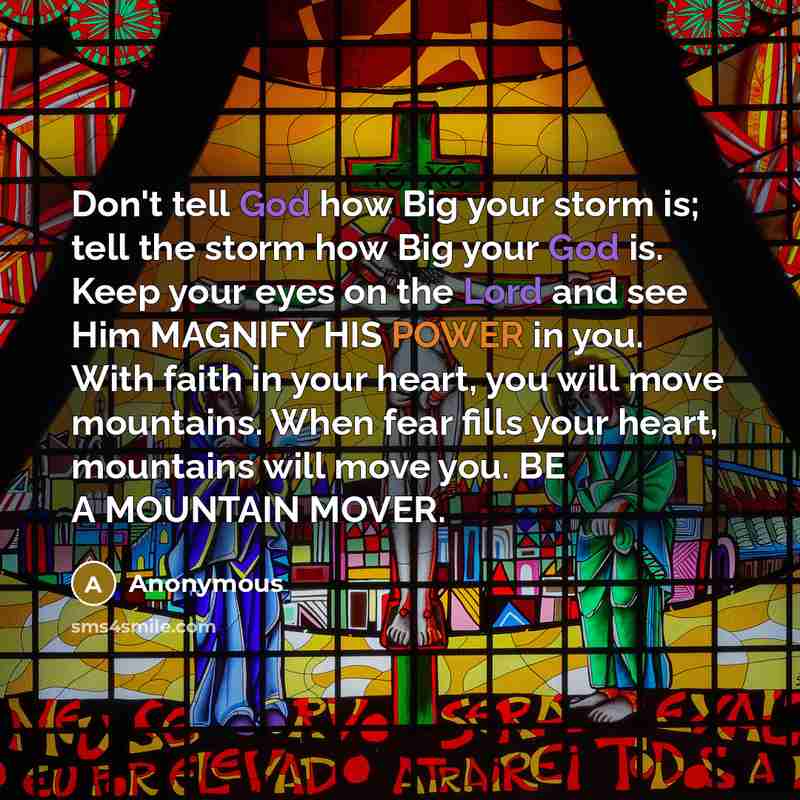 “Don't tell God how Big your storm is; tell the storm how Big your God is. Keep your eyes on the Lord and see Him MAGNIFY HIS POWER in you. With faith in your heart, you will move mountains. When fear fills your heart, mountains will move you. BE A MOUNTAIN MOVER.” quote by Anonymous