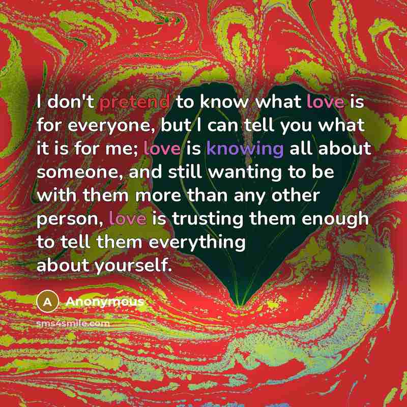 “I don't pretend to know what love is for everyone, but I can tell you what it is for me; love is knowing all about someone, and still wanting to be with them more than any other person, love is trusting them enough to tell them everything about yourself.” quote by Anonymous