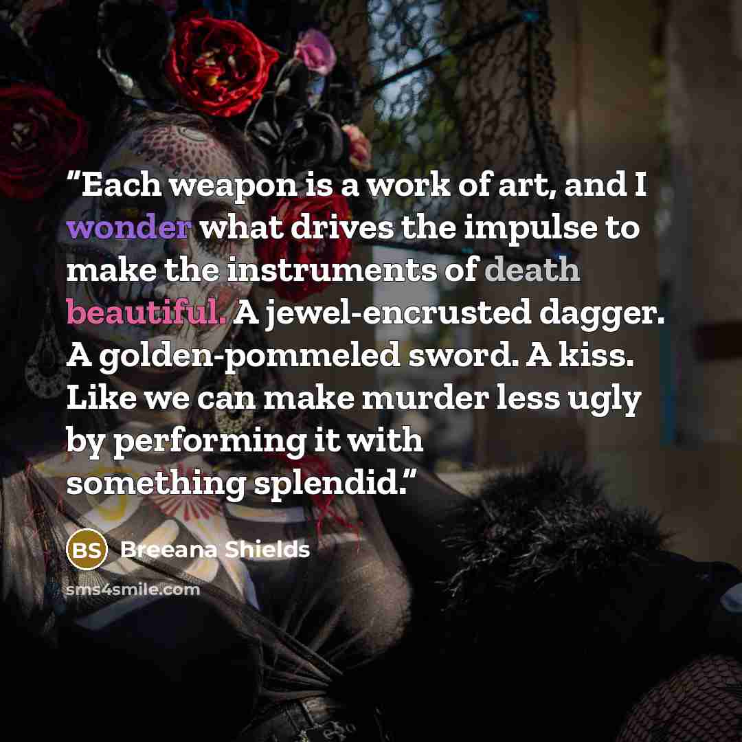 “Each weapon is a work of art, and I wonder what drives the impulse to make the instruments of death beautiful. A jewel-encrusted dagger. A golden-pommeled sword. A kiss. Like we can make murder less ugly by performing it with something splendid.” quote by Breeana Shields
