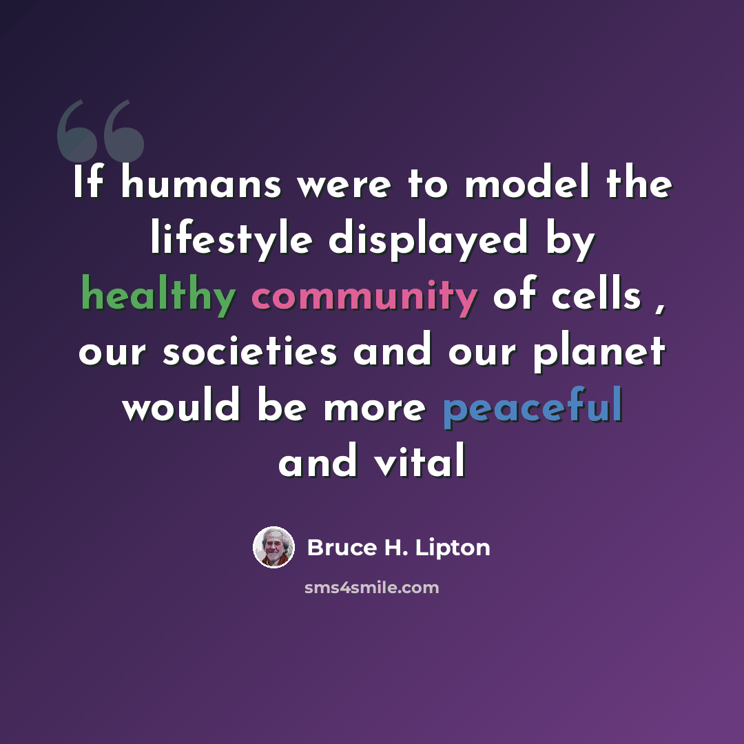 “If humans were to model the lifestyle displayed by healthy community of cells , our societies and our planet would be more peaceful and vital” quote by Bruce H. Lipton