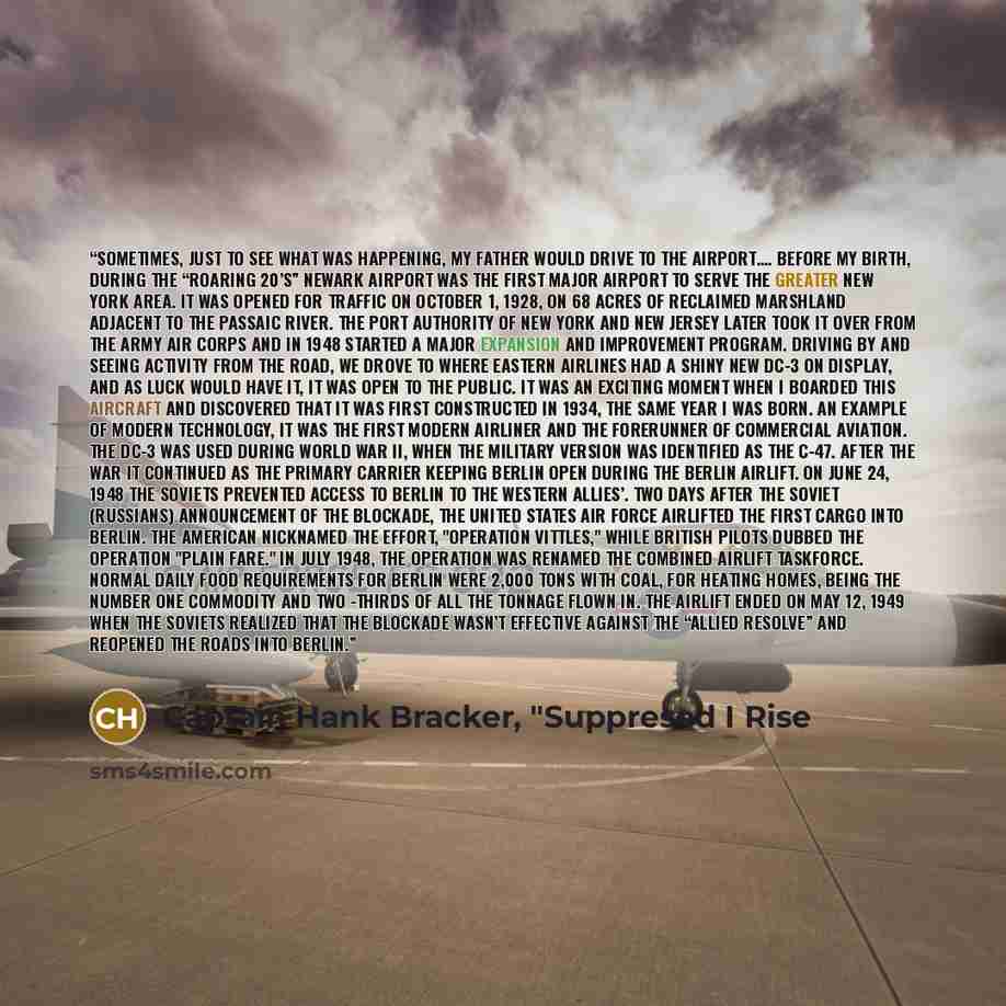 “Sometimes, just to see what was happening, my father would drive to the airport…. Before my birth, during the “Roaring 20’s” Newark Airport was the first major airport to serve the greater New York area. It was opened for traffic on October 1, 1928, on 68 acres of reclaimed marshland adjacent to…” quote by Captain Hank Bracker, "Suppresed I Rise