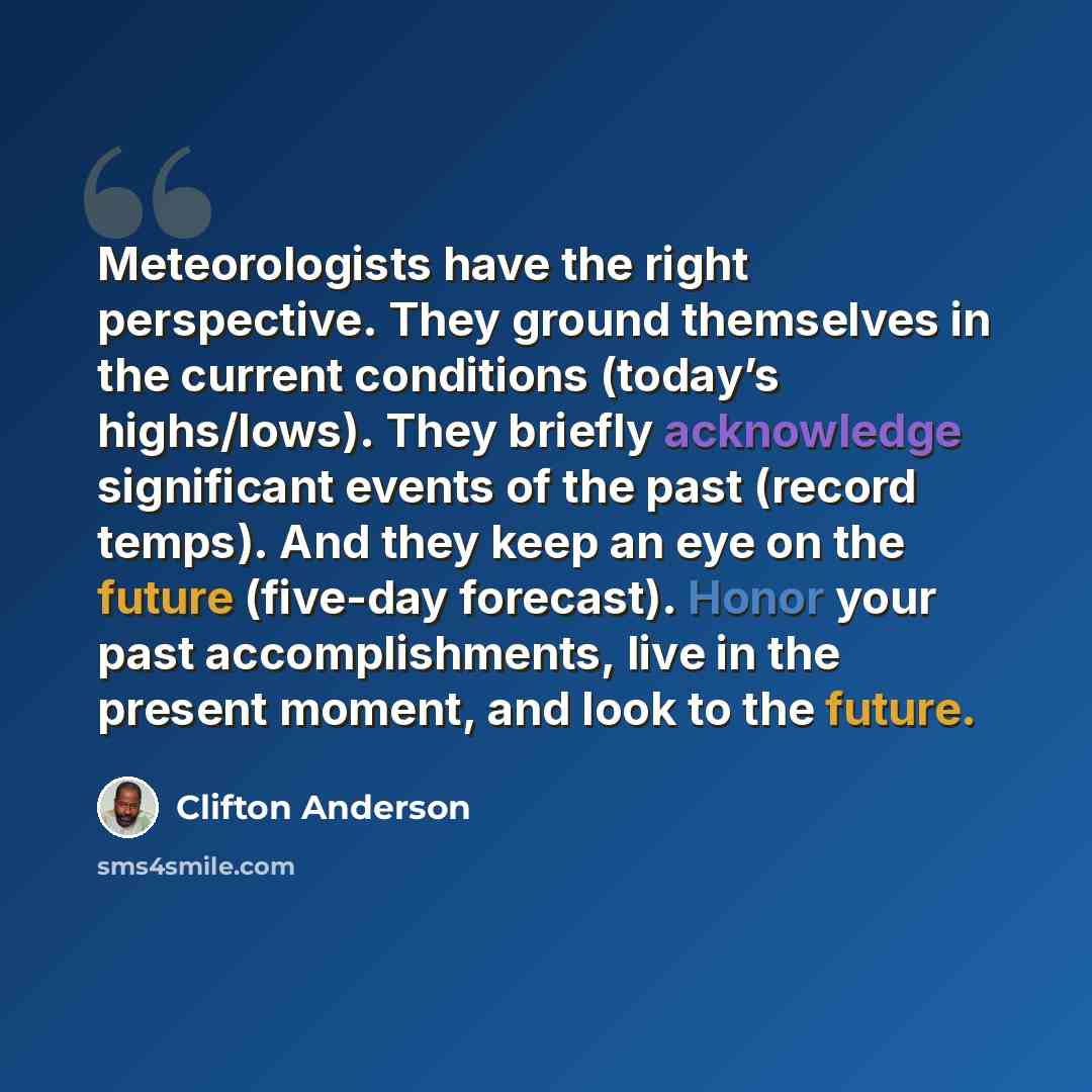 “Meteorologists have the right perspective. They ground themselves in the current conditions (today’s highs/lows). They briefly acknowledge significant events of the past (record temps). And they keep an eye on the future (five-day forecast). Honor your past accomplishments, live in the present…” quote by Clifton Anderson