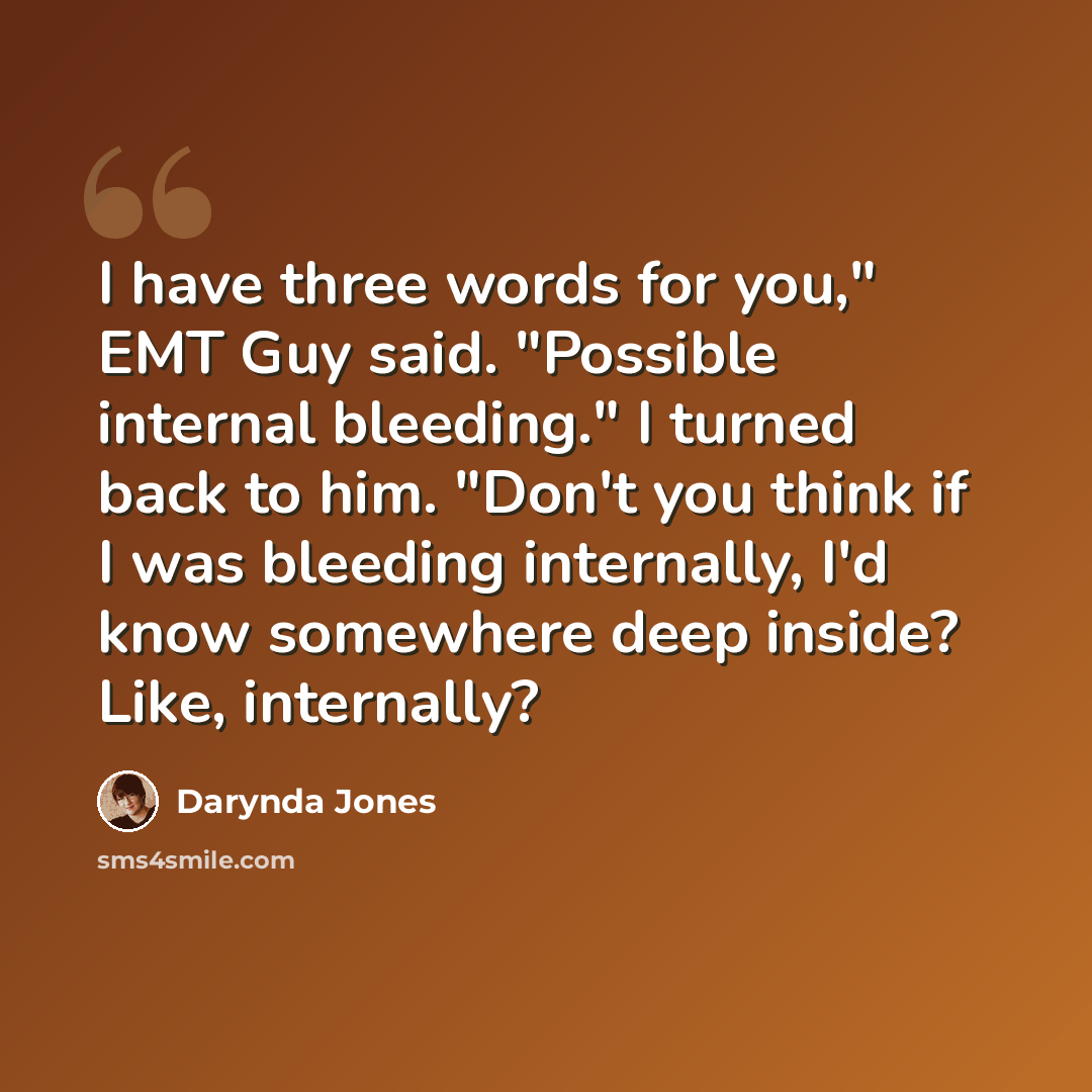 “I have three words for you," EMT Guy said. "Possible internal bleeding." I turned back to him. "Don't you think if I was bleeding internally, I'd know somewhere deep inside? Like, internally?” quote by Darynda Jones