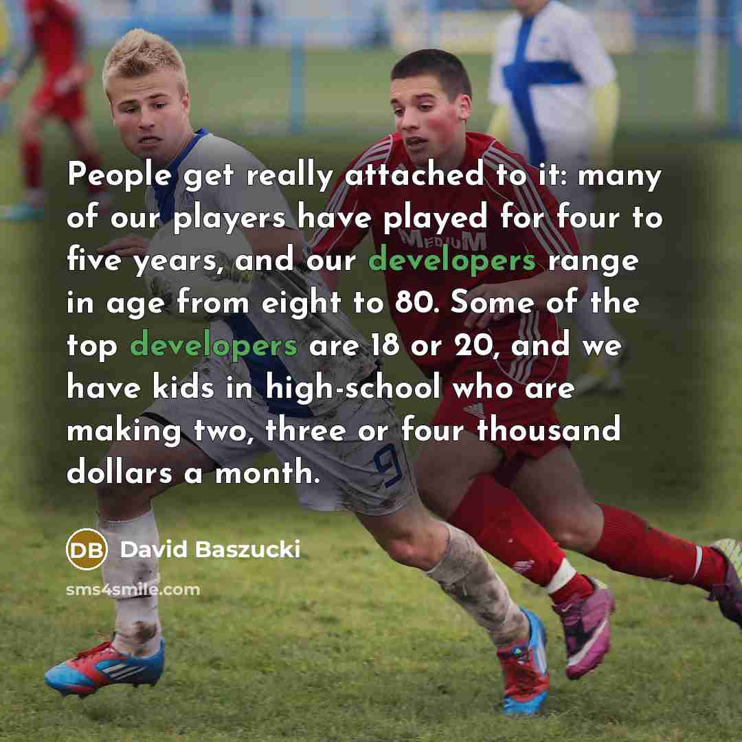 “People get really attached to it: many of our players have played for four to five years, and our developers range in age from eight to 80. Some of the top developers are 18 or 20, and we have kids in high-school who are making two, three or four thousand dollars a month.” quote by David Baszucki