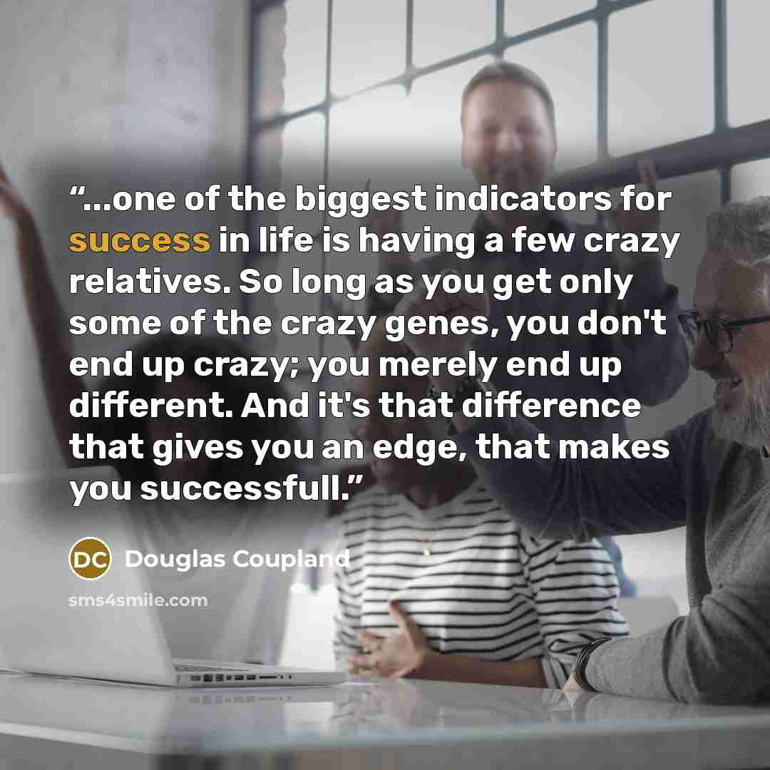 “...one of the biggest indicators for success in life is having a few crazy relatives. So long as you get only some of the crazy genes, you don't end up crazy; you merely end up different. And it's that difference that gives you an edge, that makes you successfull.” quote by Douglas Coupland
