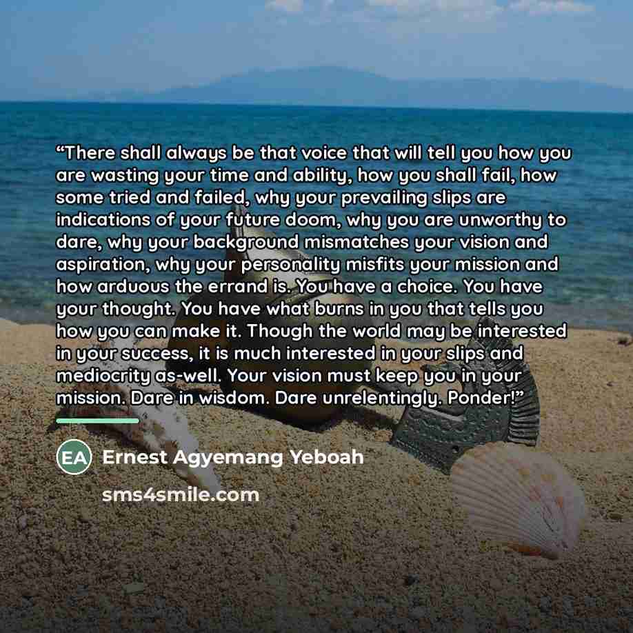 “There shall always be that voice that will tell you how you are wasting your time and ability, how you shall fail, how some tried and failed, why your prevailing slips are indications of your future doom, why you are unworthy to dare, why your background mismatches your vision and aspiration, why…” quote by Ernest Agyemang Yeboah