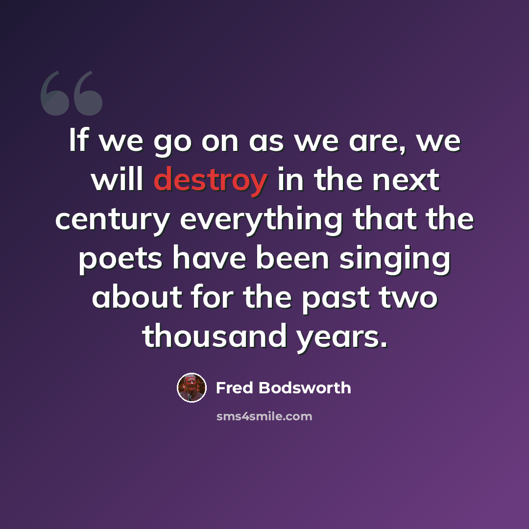 “If we go on as we are, we will destroy in the next century everything that the poets have been singing about for the past two thousand years.” quote by Fred Bodsworth