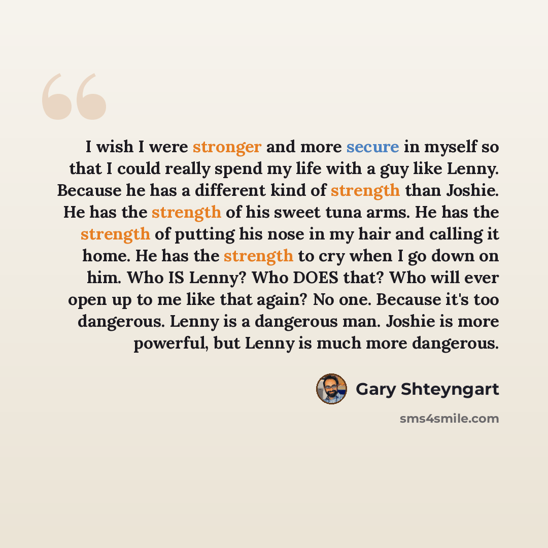 “I wish I were stronger and more secure in myself so that I could really spend my life with a guy like Lenny. Because he has a different kind of strength than Joshie. He has the strength of his sweet tuna arms. He has the strength of putting his nose in my hair and calling it home. He has the…” quote by Gary Shteyngart