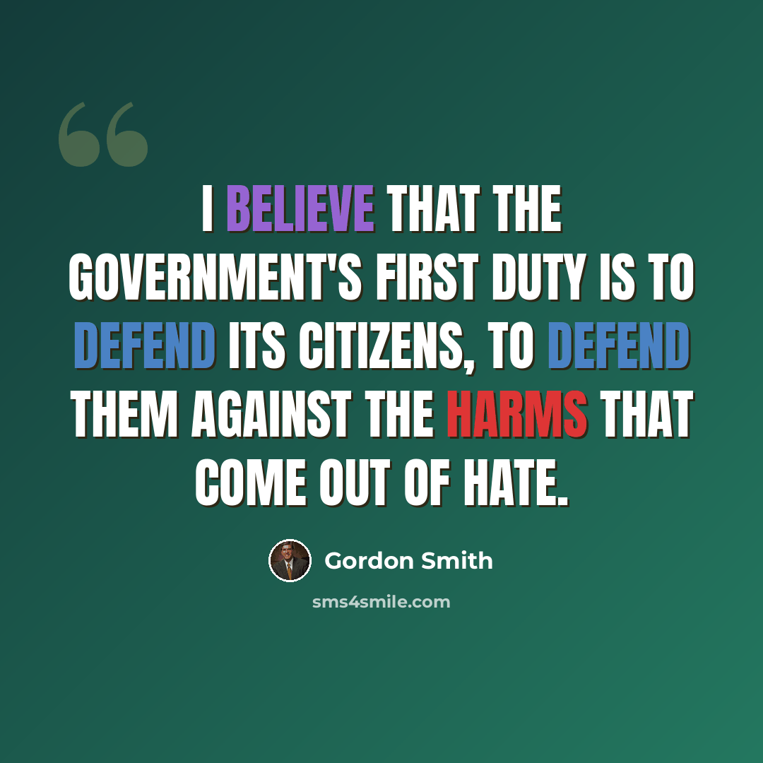 “I believe that the Government's first duty is to defend its citizens, to defend them against the harms that come out of hate.” quote by Gordon Smith