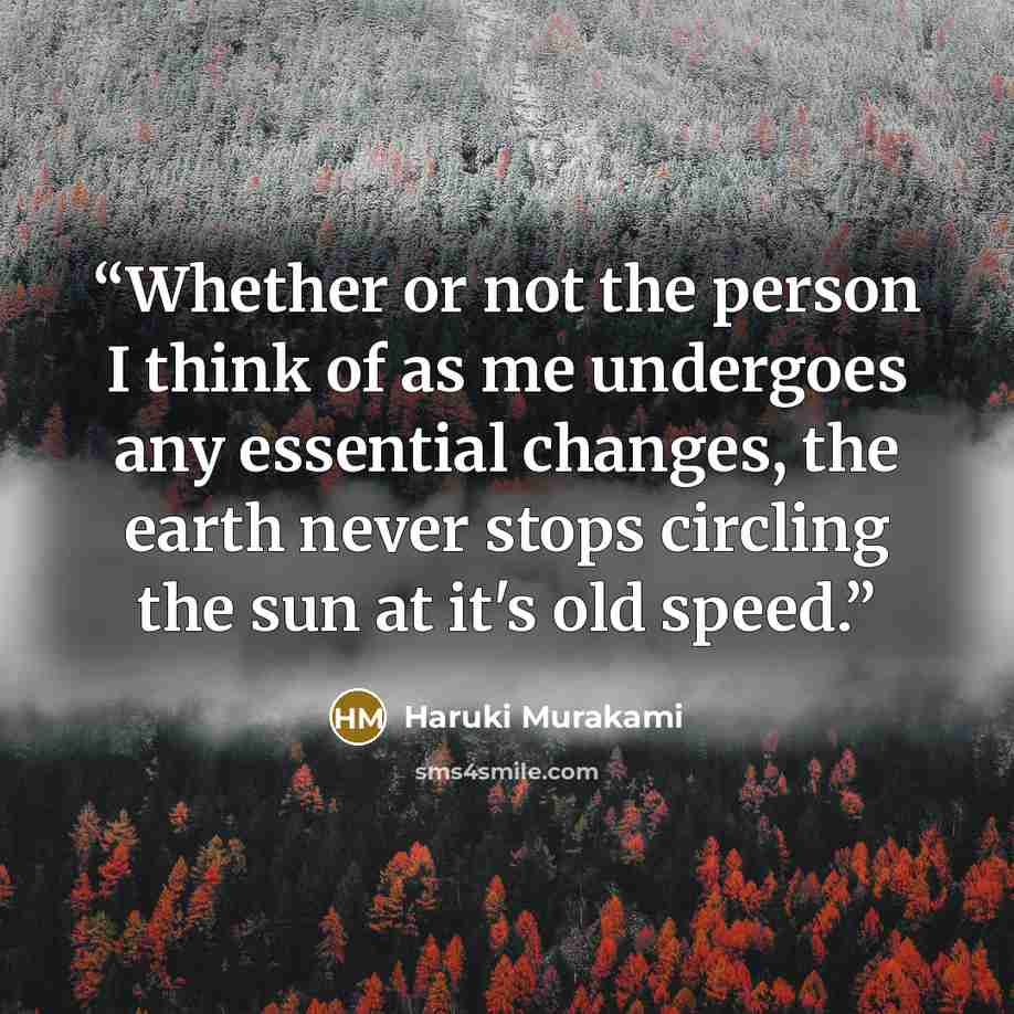 “Whether or not the person I think of as me undergoes any essential changes, the earth never stops circling the sun at it's old speed.” quote by Haruki Murakami
