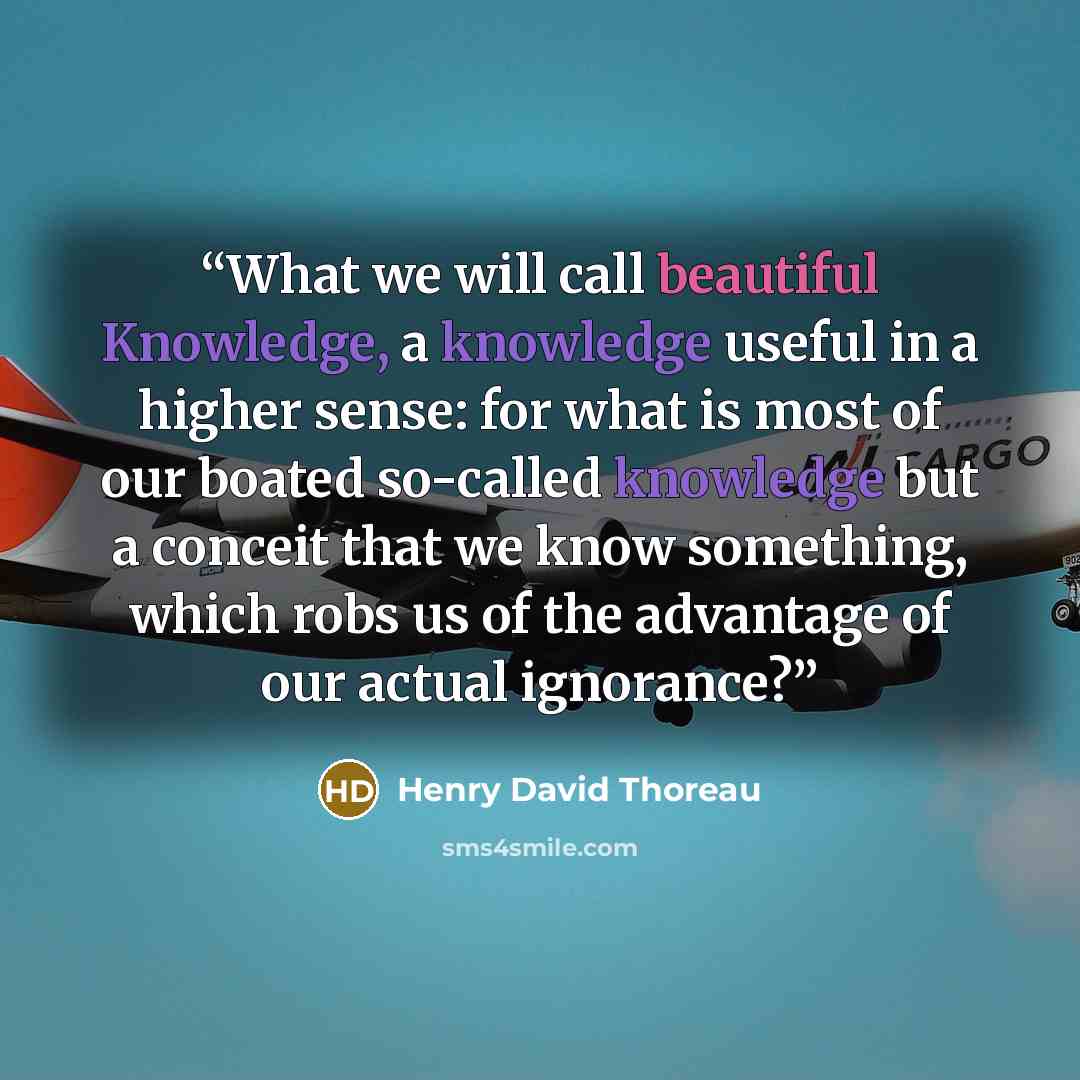 “What we will call beautiful Knowledge, a knowledge useful in a higher sense: for what is most of our boated so-called knowledge but a conceit that we know something, which robs us of the advantage of our actual ignorance?” quote by Henry David Thoreau