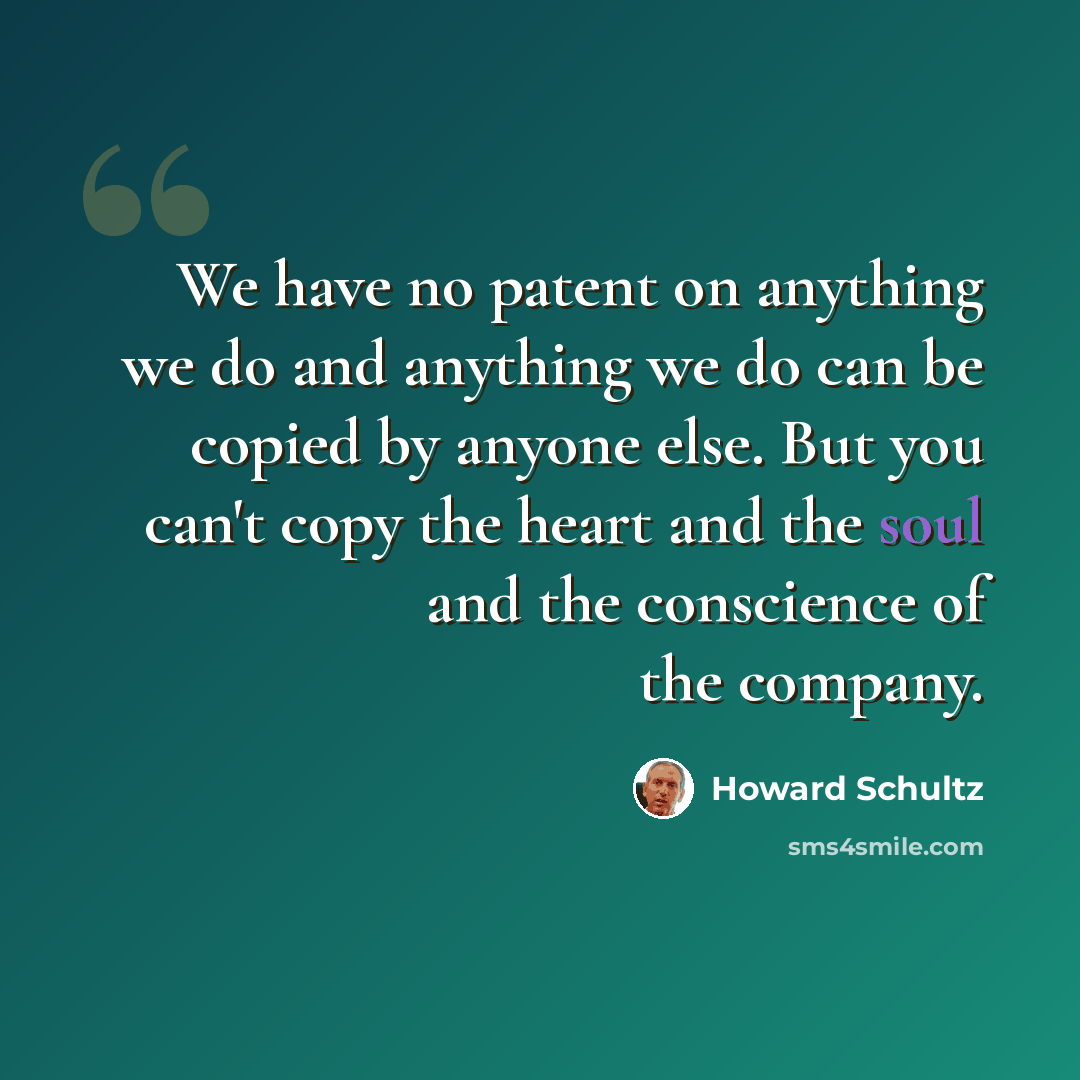 “We have no patent on anything we do and anything we do can be copied by anyone else. But you can't copy the heart and the soul and the conscience of the company.” quote by Howard Schultz
