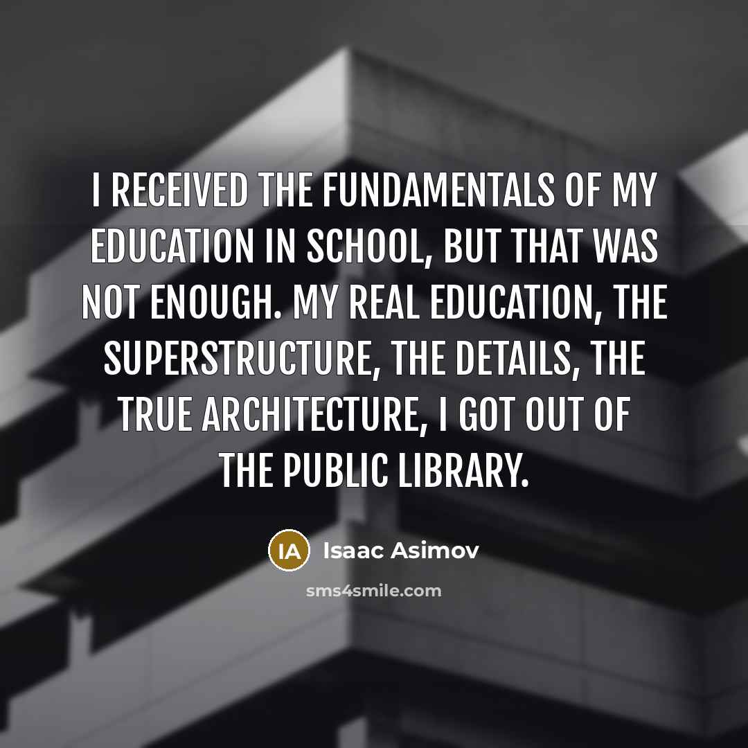 “I received the fundamentals of my education in school, but that was not enough. My real education, the superstructure, the details, the true architecture, I got out of the public library.” quote by Isaac Asimov