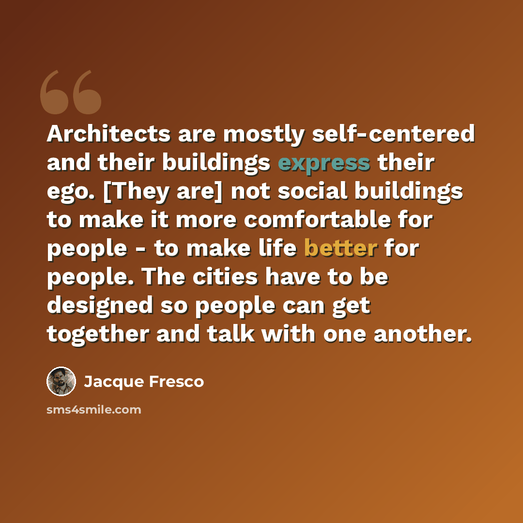“Architects are mostly self-centered and their buildings express their ego. [They are] not social buildings to make it more comfortable for people - to make life better for people. The cities have to be designed so people can get together and talk with one another.” quote by Jacque Fresco