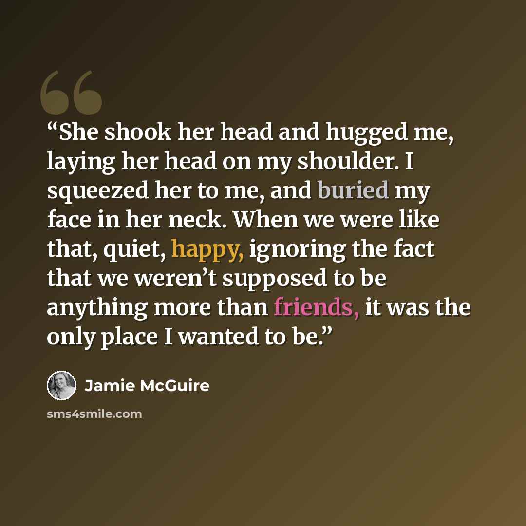 “She shook her head and hugged me, laying her head on my shoulder. I squeezed her to me, and buried my face in her neck. When we were like that, quiet, happy, ignoring the fact that we weren’t supposed to be anything more than friends, it was the only place I wanted to be.” quote by Jamie McGuire
