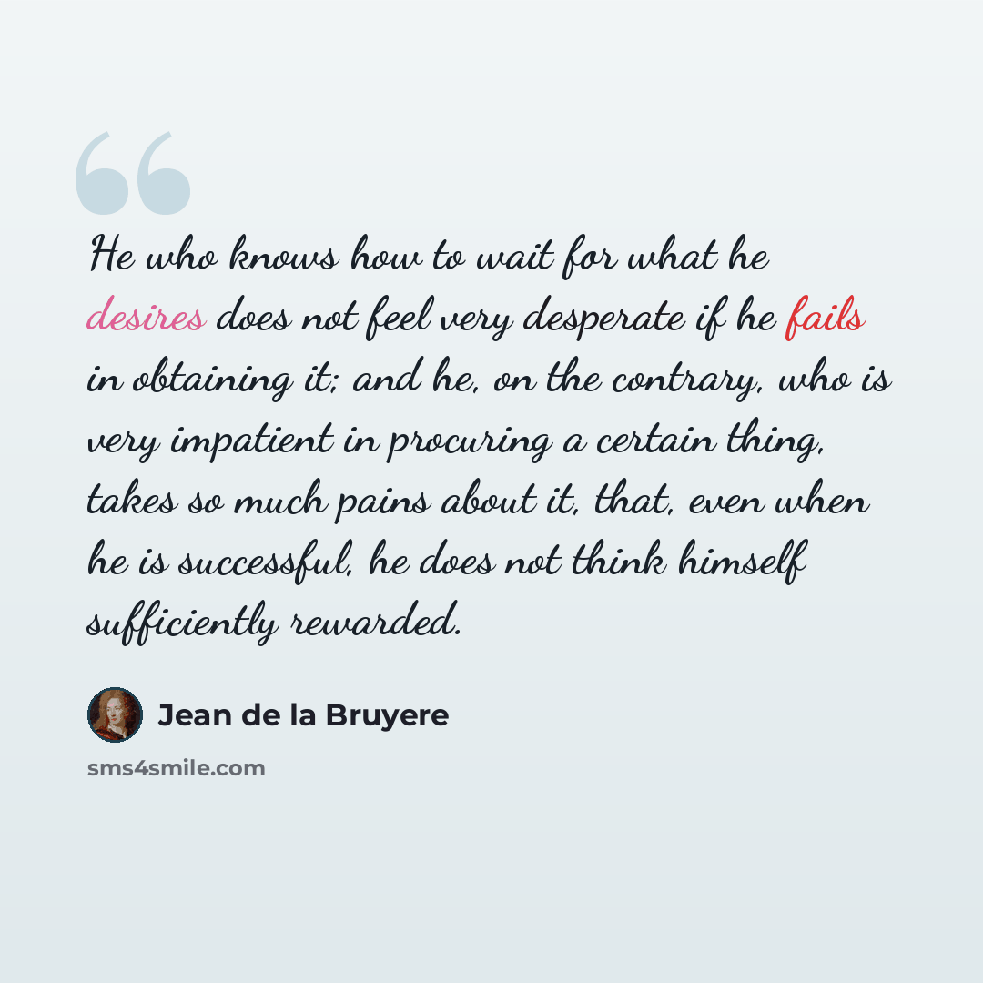 “He who knows how to wait for what he desires does not feel very desperate if he fails in obtaining it; and he, on the contrary, who is very impatient in procuring a certain thing, takes so much pains about it, that, even when he is successful, he does not think himself sufficiently rewarded.” quote by Jean de la Bruyere