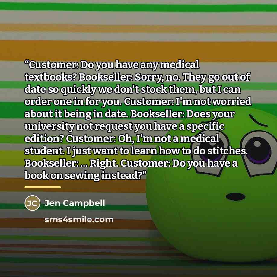 “Customer: Do you have any medical textbooks? Bookseller: Sorry, no. They go out of date so quickly we don't stock them, but I can order one in for you. Customer: I'm not worried about it being in date. Bookseller: Does your university not request you have a specific edition? Customer: Oh, I'm not…” quote by Jen Campbell