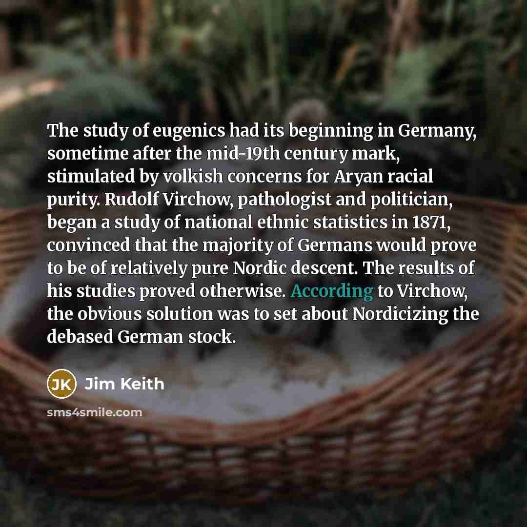 “The study of eugenics had its beginning in Germany, sometime after the mid-19th century mark, stimulated by volkish concerns for Aryan racial purity. Rudolf Virchow, pathologist and politician, began a study of national ethnic statistics in 1871, convinced that the majority of Germans would prove…” quote by Jim Keith