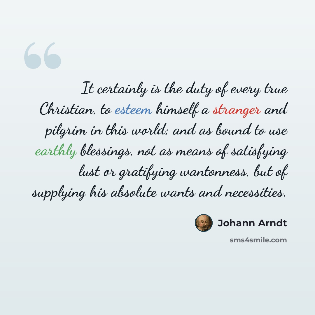 “It certainly is the duty of every true Christian, to esteem himself a stranger and pilgrim in this world; and as bound to use earthly blessings, not as means of satisfying lust or gratifying wantonness, but of supplying his absolute wants and necessities.” quote by Johann Arndt